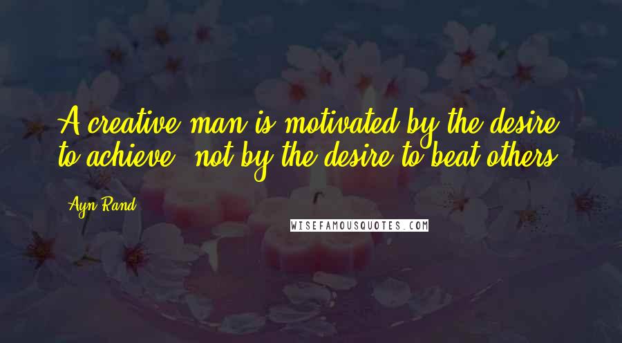 Ayn Rand Quotes: A creative man is motivated by the desire to achieve, not by the desire to beat others.