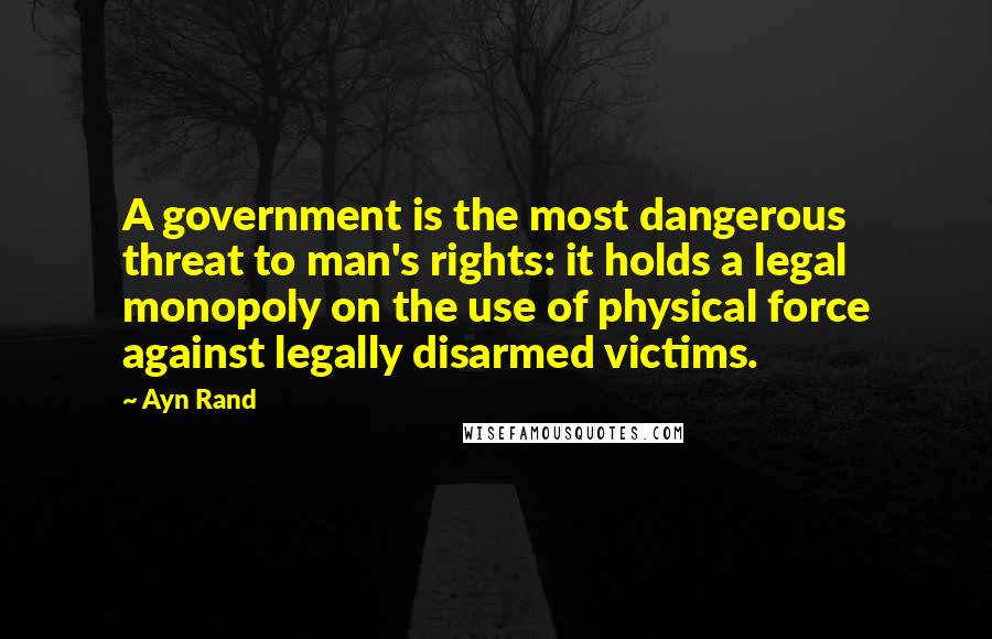 Ayn Rand Quotes: A government is the most dangerous threat to man's rights: it holds a legal monopoly on the use of physical force against legally disarmed victims.