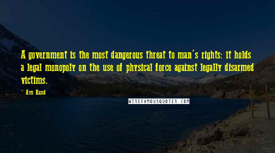 Ayn Rand Quotes: A government is the most dangerous threat to man's rights: it holds a legal monopoly on the use of physical force against legally disarmed victims.