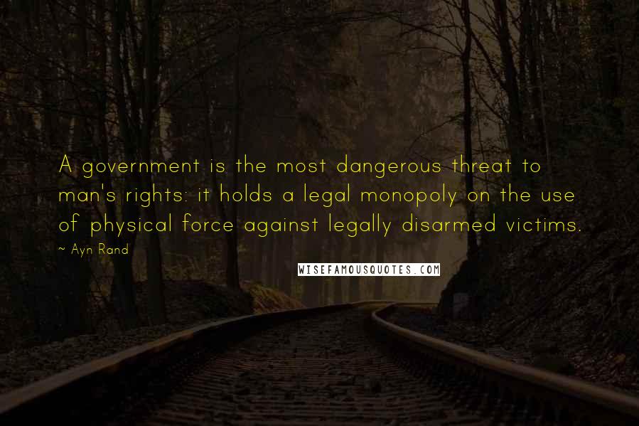 Ayn Rand Quotes: A government is the most dangerous threat to man's rights: it holds a legal monopoly on the use of physical force against legally disarmed victims.