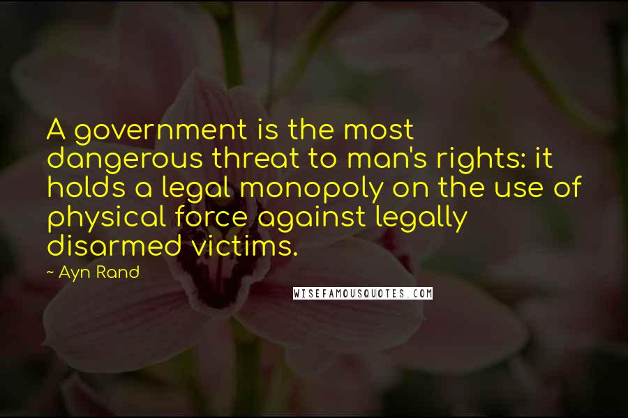 Ayn Rand Quotes: A government is the most dangerous threat to man's rights: it holds a legal monopoly on the use of physical force against legally disarmed victims.