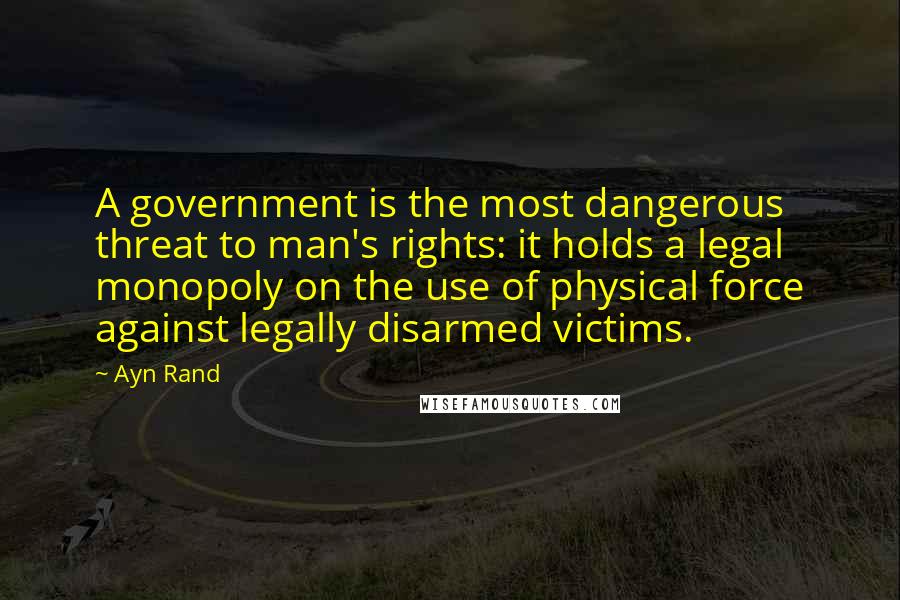 Ayn Rand Quotes: A government is the most dangerous threat to man's rights: it holds a legal monopoly on the use of physical force against legally disarmed victims.