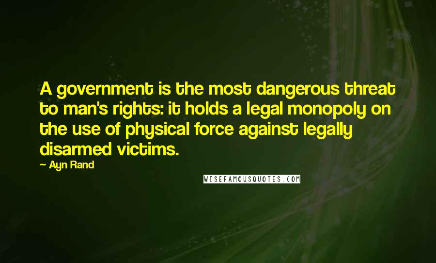 Ayn Rand Quotes: A government is the most dangerous threat to man's rights: it holds a legal monopoly on the use of physical force against legally disarmed victims.