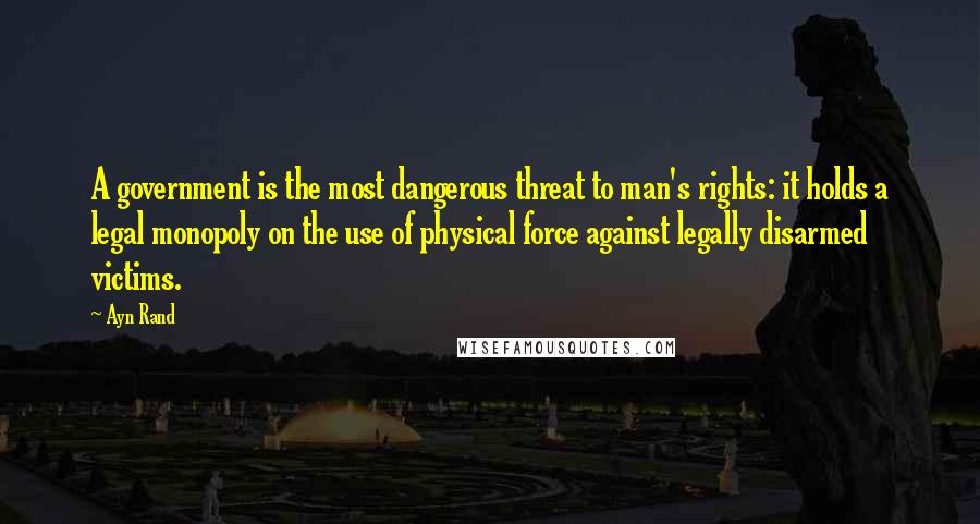 Ayn Rand Quotes: A government is the most dangerous threat to man's rights: it holds a legal monopoly on the use of physical force against legally disarmed victims.