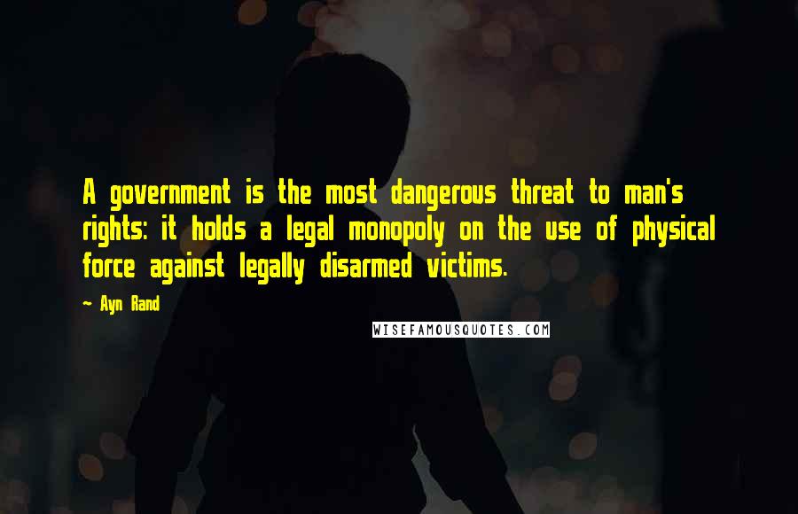 Ayn Rand Quotes: A government is the most dangerous threat to man's rights: it holds a legal monopoly on the use of physical force against legally disarmed victims.