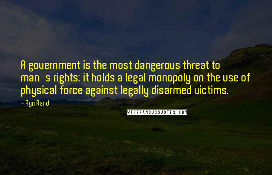 Ayn Rand Quotes: A government is the most dangerous threat to man's rights: it holds a legal monopoly on the use of physical force against legally disarmed victims.