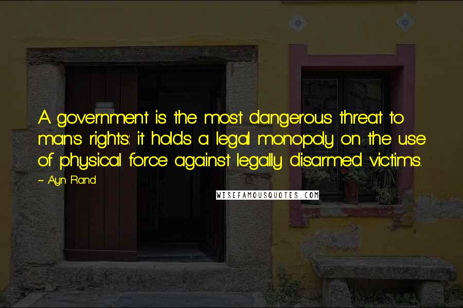 Ayn Rand Quotes: A government is the most dangerous threat to man's rights: it holds a legal monopoly on the use of physical force against legally disarmed victims.