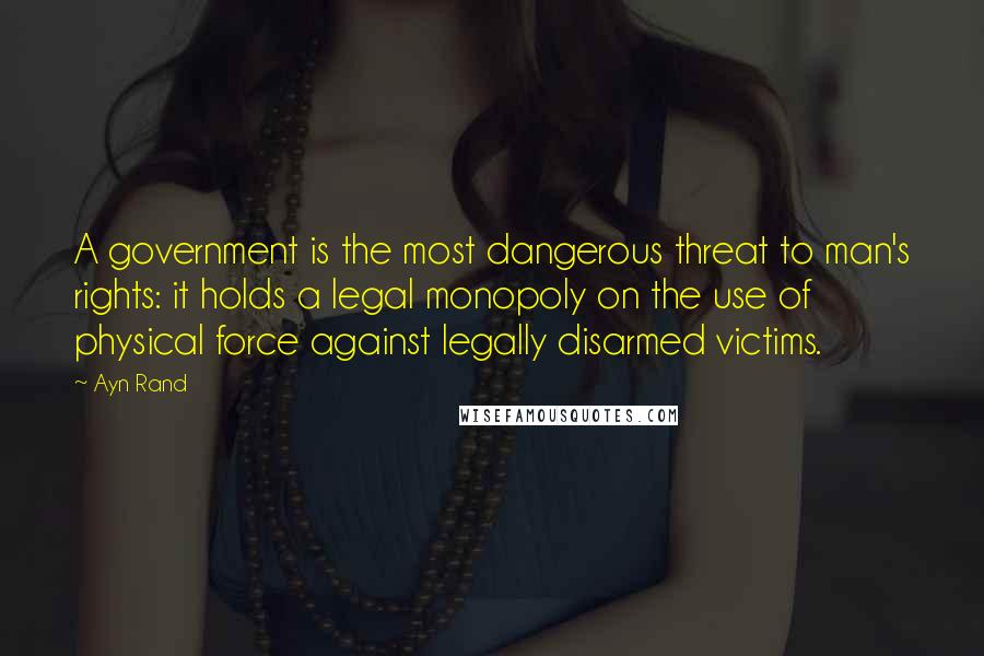 Ayn Rand Quotes: A government is the most dangerous threat to man's rights: it holds a legal monopoly on the use of physical force against legally disarmed victims.