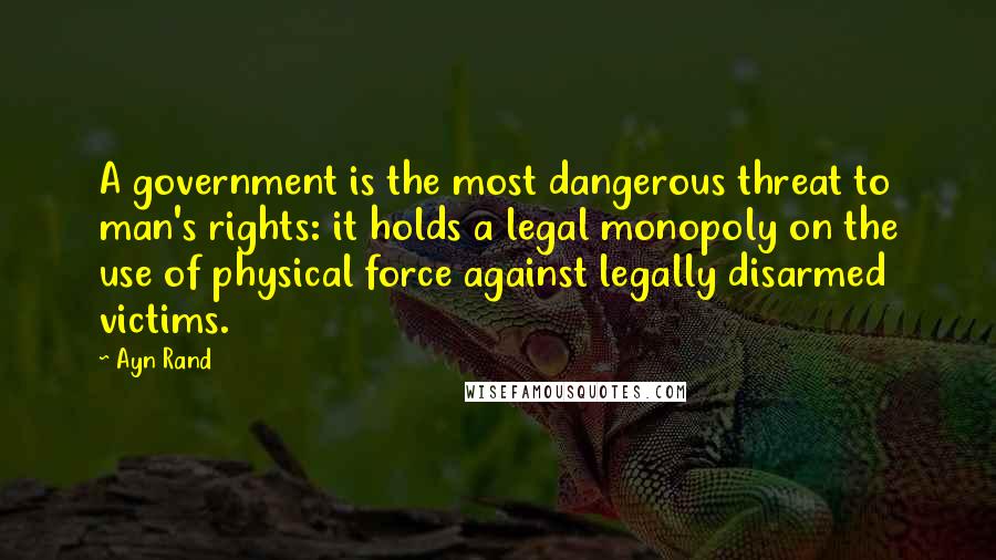 Ayn Rand Quotes: A government is the most dangerous threat to man's rights: it holds a legal monopoly on the use of physical force against legally disarmed victims.