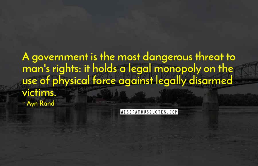 Ayn Rand Quotes: A government is the most dangerous threat to man's rights: it holds a legal monopoly on the use of physical force against legally disarmed victims.