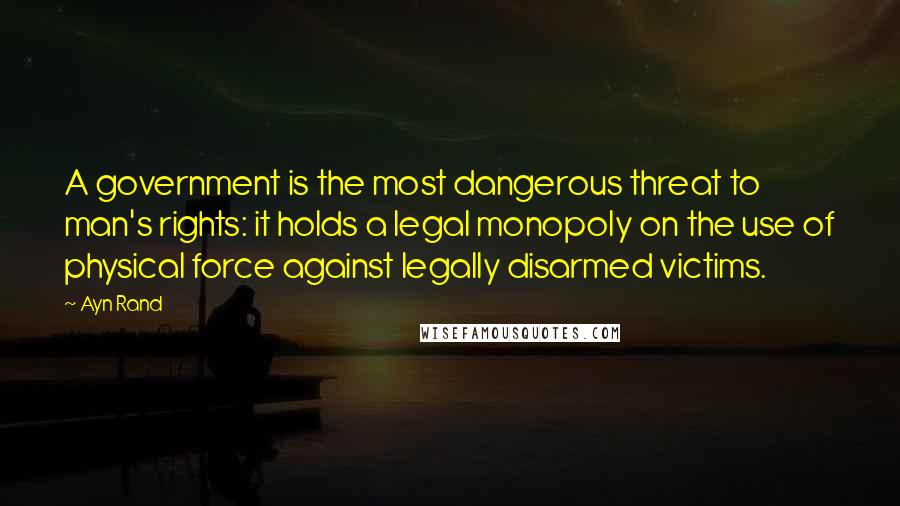 Ayn Rand Quotes: A government is the most dangerous threat to man's rights: it holds a legal monopoly on the use of physical force against legally disarmed victims.