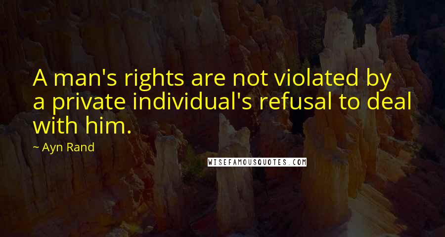 Ayn Rand Quotes: A man's rights are not violated by a private individual's refusal to deal with him.