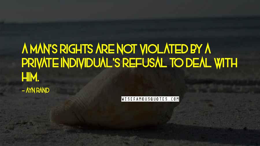 Ayn Rand Quotes: A man's rights are not violated by a private individual's refusal to deal with him.