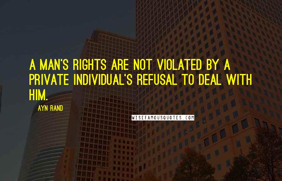 Ayn Rand Quotes: A man's rights are not violated by a private individual's refusal to deal with him.