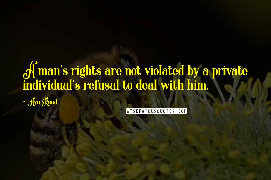 Ayn Rand Quotes: A man's rights are not violated by a private individual's refusal to deal with him.