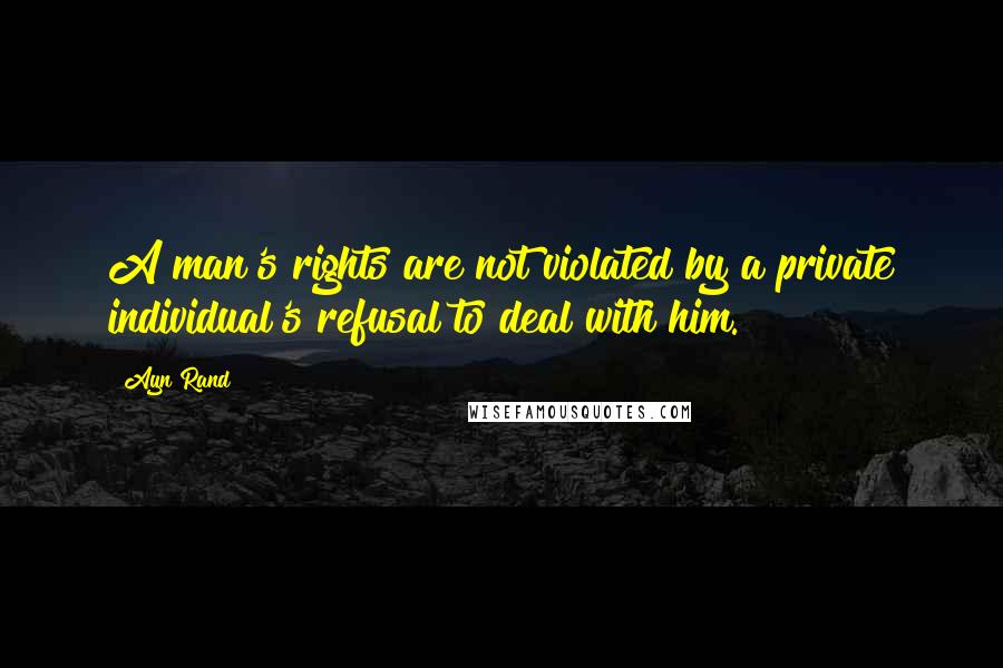 Ayn Rand Quotes: A man's rights are not violated by a private individual's refusal to deal with him.