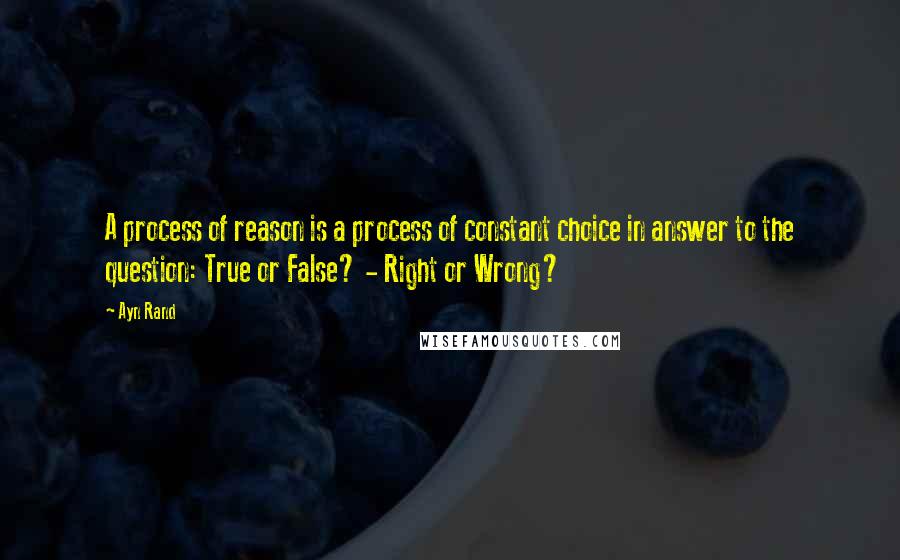 Ayn Rand Quotes: A process of reason is a process of constant choice in answer to the question: True or False? - Right or Wrong?