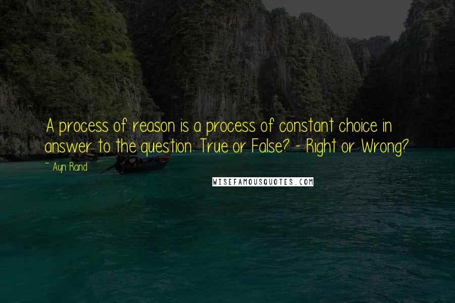 Ayn Rand Quotes: A process of reason is a process of constant choice in answer to the question: True or False? - Right or Wrong?