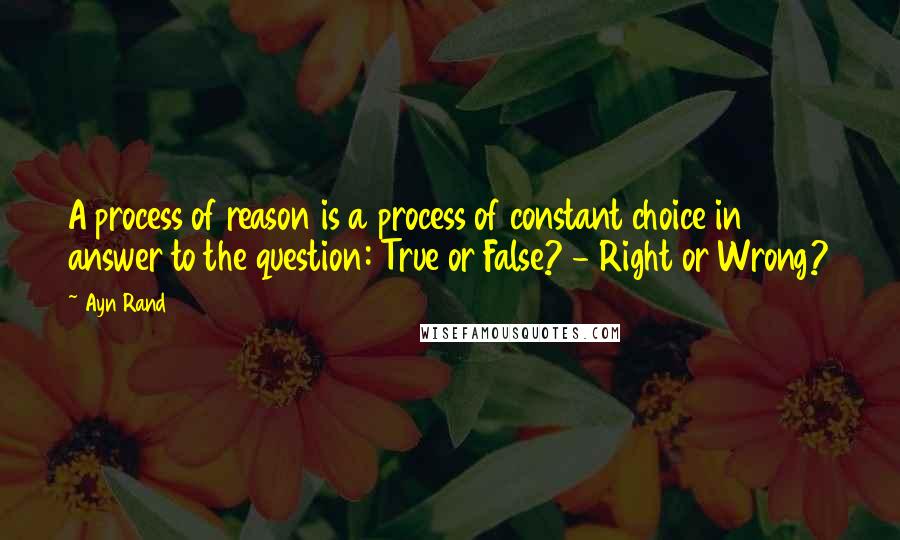 Ayn Rand Quotes: A process of reason is a process of constant choice in answer to the question: True or False? - Right or Wrong?