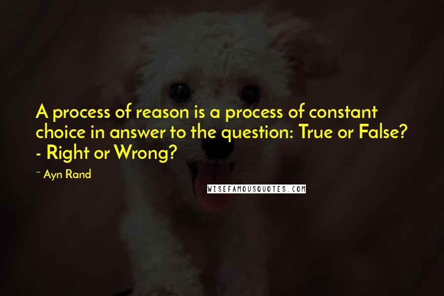 Ayn Rand Quotes: A process of reason is a process of constant choice in answer to the question: True or False? - Right or Wrong?