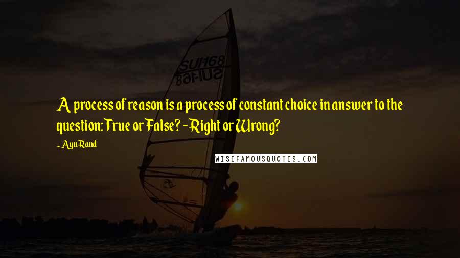 Ayn Rand Quotes: A process of reason is a process of constant choice in answer to the question: True or False? - Right or Wrong?