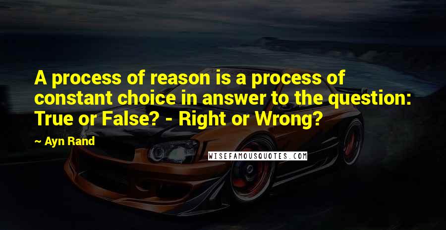 Ayn Rand Quotes: A process of reason is a process of constant choice in answer to the question: True or False? - Right or Wrong?