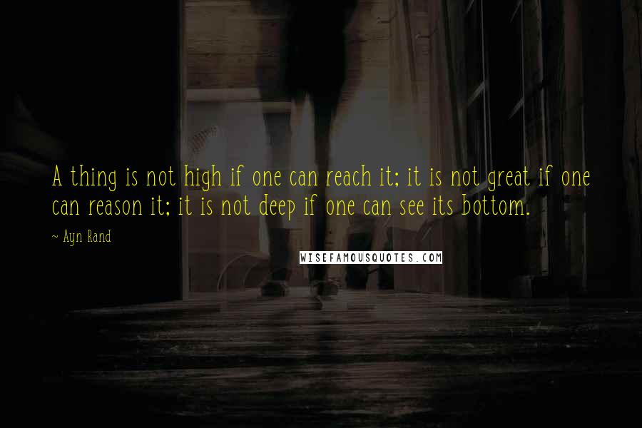 Ayn Rand Quotes: A thing is not high if one can reach it; it is not great if one can reason it; it is not deep if one can see its bottom.