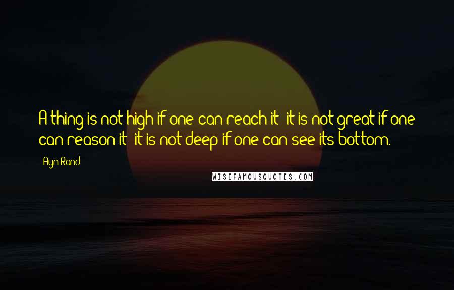 Ayn Rand Quotes: A thing is not high if one can reach it; it is not great if one can reason it; it is not deep if one can see its bottom.