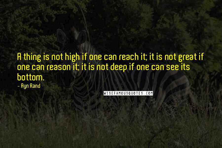 Ayn Rand Quotes: A thing is not high if one can reach it; it is not great if one can reason it; it is not deep if one can see its bottom.
