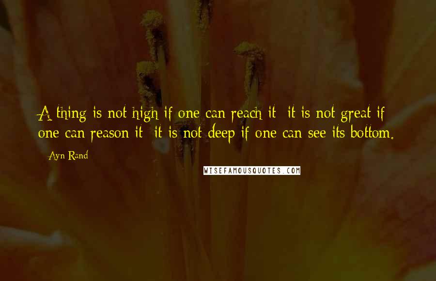 Ayn Rand Quotes: A thing is not high if one can reach it; it is not great if one can reason it; it is not deep if one can see its bottom.