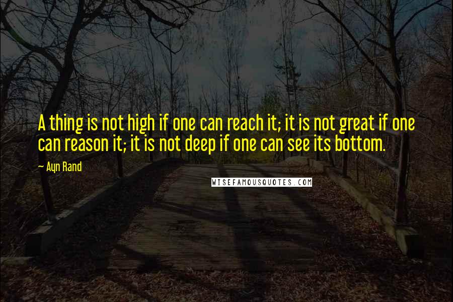 Ayn Rand Quotes: A thing is not high if one can reach it; it is not great if one can reason it; it is not deep if one can see its bottom.