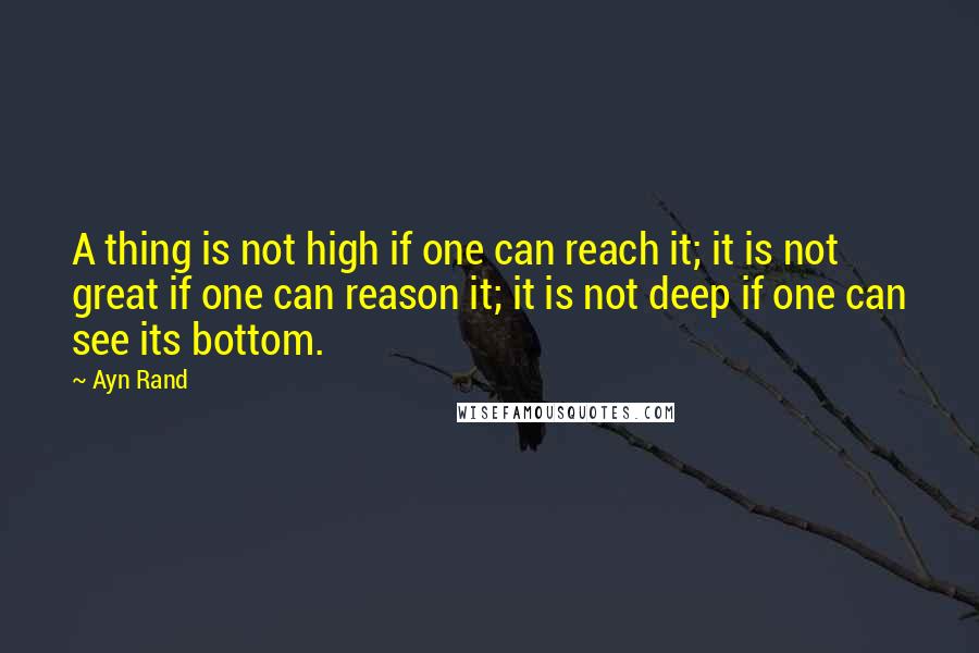 Ayn Rand Quotes: A thing is not high if one can reach it; it is not great if one can reason it; it is not deep if one can see its bottom.