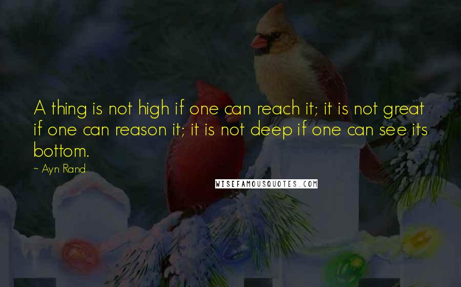 Ayn Rand Quotes: A thing is not high if one can reach it; it is not great if one can reason it; it is not deep if one can see its bottom.