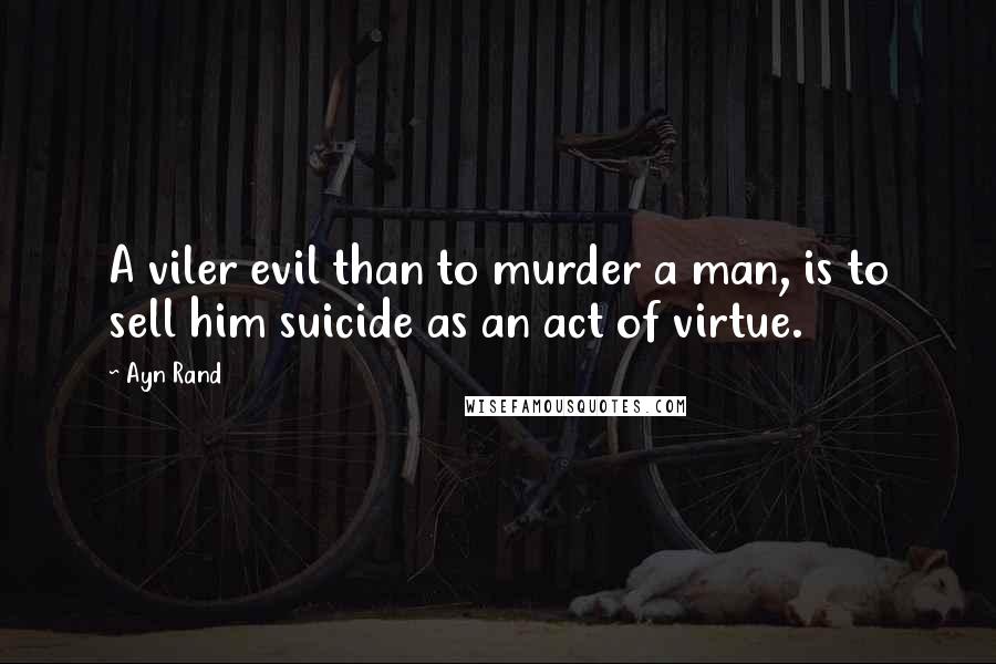 Ayn Rand Quotes: A viler evil than to murder a man, is to sell him suicide as an act of virtue.