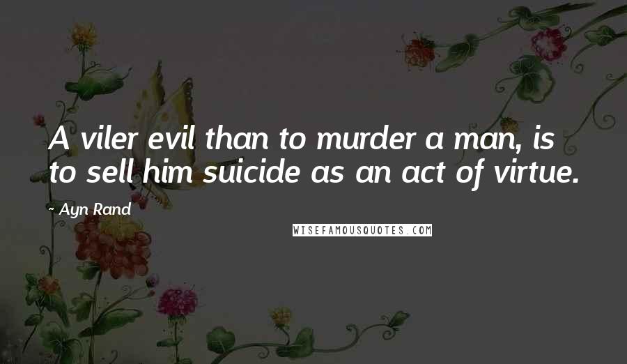 Ayn Rand Quotes: A viler evil than to murder a man, is to sell him suicide as an act of virtue.