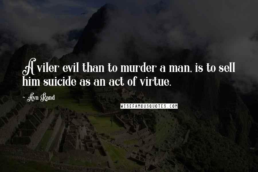 Ayn Rand Quotes: A viler evil than to murder a man, is to sell him suicide as an act of virtue.
