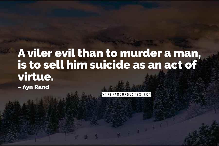 Ayn Rand Quotes: A viler evil than to murder a man, is to sell him suicide as an act of virtue.