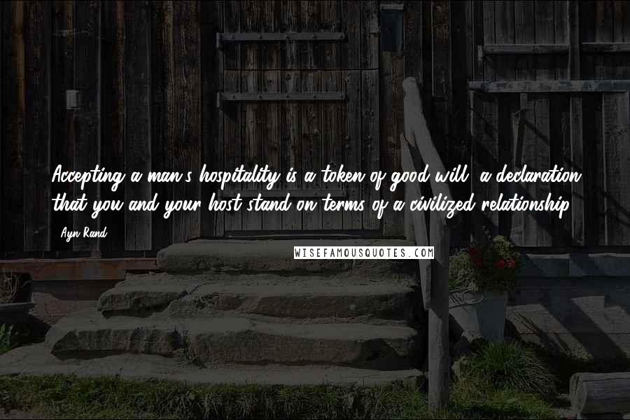 Ayn Rand Quotes: Accepting a man's hospitality is a token of good will, a declaration that you and your host stand on terms of a civilized relationship.