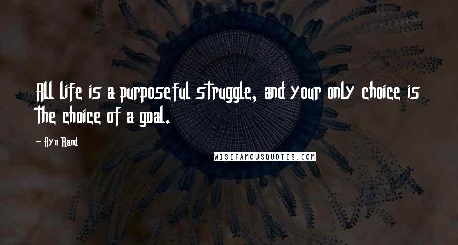 Ayn Rand Quotes: All life is a purposeful struggle, and your only choice is the choice of a goal.