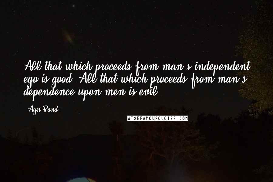 Ayn Rand Quotes: All that which proceeds from man's independent ego is good. All that which proceeds from man's dependence upon men is evil.