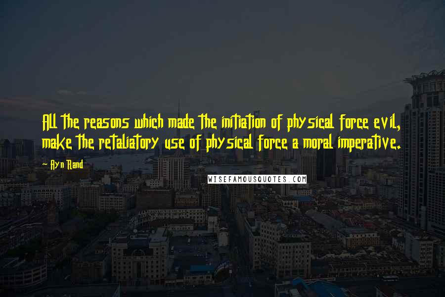 Ayn Rand Quotes: All the reasons which made the initiation of physical force evil, make the retaliatory use of physical force a moral imperative.