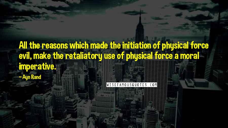 Ayn Rand Quotes: All the reasons which made the initiation of physical force evil, make the retaliatory use of physical force a moral imperative.