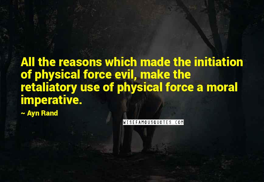 Ayn Rand Quotes: All the reasons which made the initiation of physical force evil, make the retaliatory use of physical force a moral imperative.