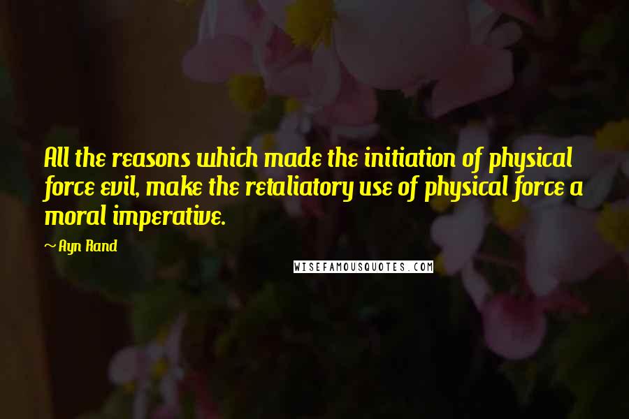 Ayn Rand Quotes: All the reasons which made the initiation of physical force evil, make the retaliatory use of physical force a moral imperative.