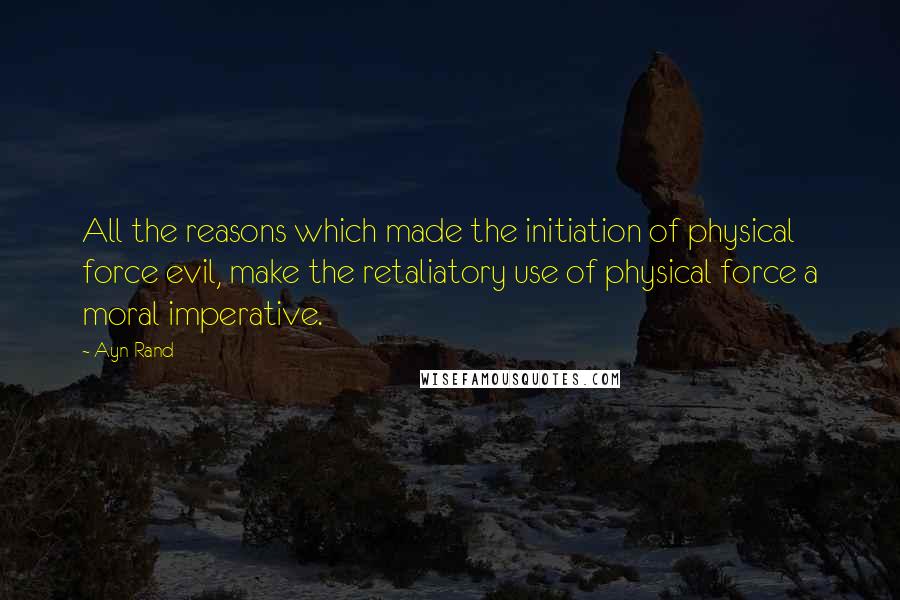 Ayn Rand Quotes: All the reasons which made the initiation of physical force evil, make the retaliatory use of physical force a moral imperative.