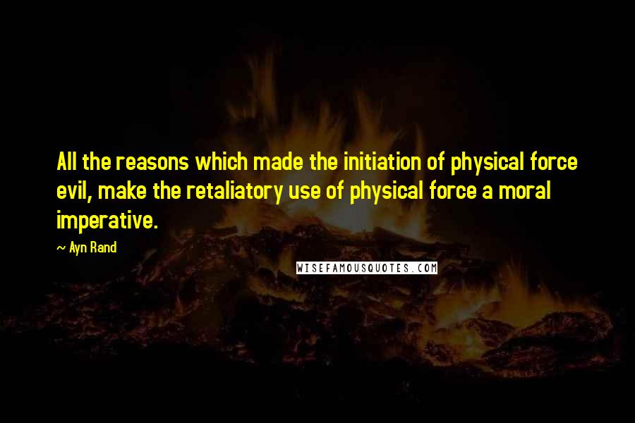 Ayn Rand Quotes: All the reasons which made the initiation of physical force evil, make the retaliatory use of physical force a moral imperative.