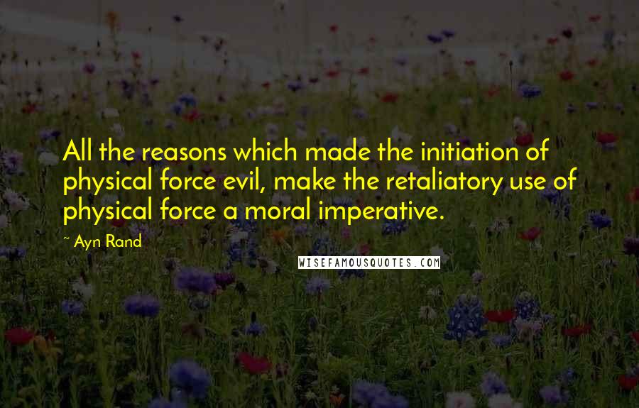 Ayn Rand Quotes: All the reasons which made the initiation of physical force evil, make the retaliatory use of physical force a moral imperative.