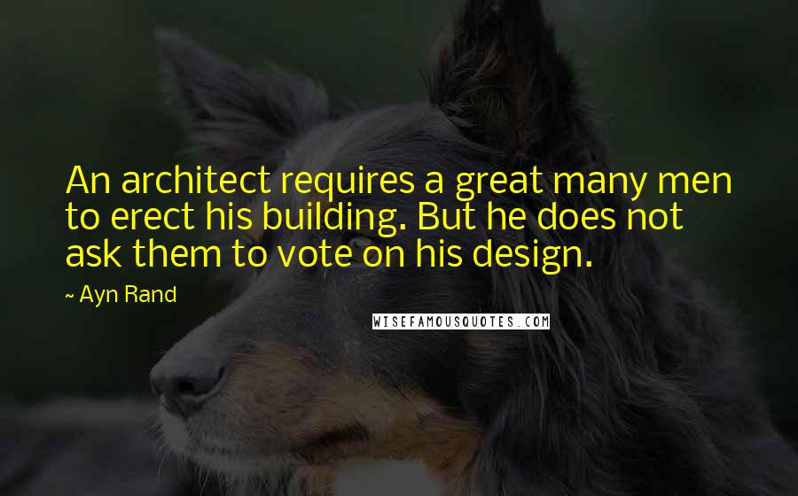 Ayn Rand Quotes: An architect requires a great many men to erect his building. But he does not ask them to vote on his design.