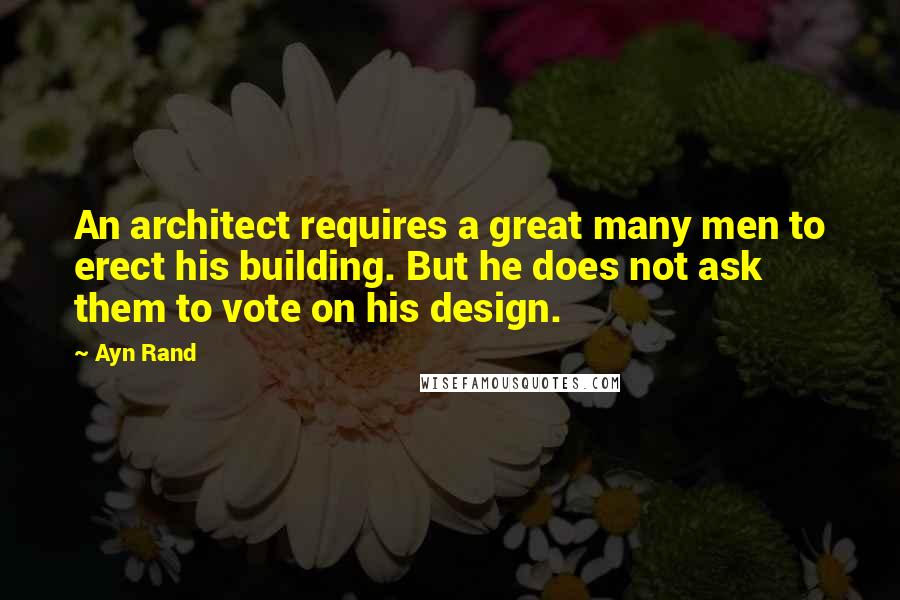 Ayn Rand Quotes: An architect requires a great many men to erect his building. But he does not ask them to vote on his design.