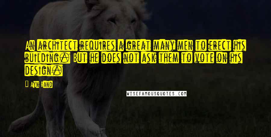 Ayn Rand Quotes: An architect requires a great many men to erect his building. But he does not ask them to vote on his design.